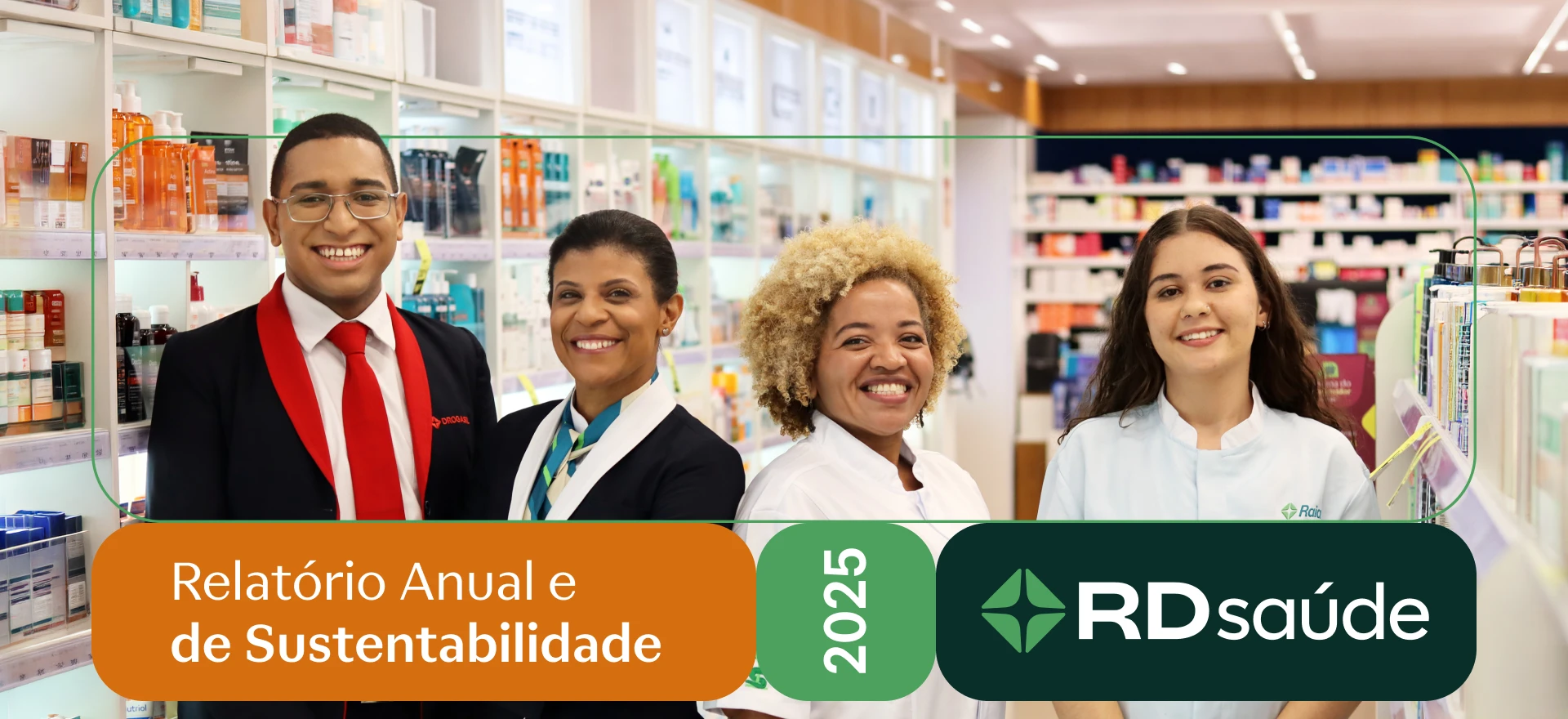 Quatro pessoas lado a lado sorriem. Da esquerda para a direita, um homem jovem, negro, de cabelos castanhos curtos e com óculos de grau. Ele usa camisa branca, gravata vermelha e terno preto com lapela vermelha. Na altura do peito esquerdo do paletó, o logotipo da Drogasil bordado em vermelho. Ao lado dele, uma mulher negra de braços cruzados, cabelos castanhos presos, com um pequeno brinco na orelha esquerda. Ela usa terno preto com lapela branca e lenço com listras bege e em tons de verde e azul no pescoço. Na sequência, uma mulher negra de cabelos crespos, curtos e loiros. Ela usa jaleco branco com bordado de Taça de Hígia em tons de verde no braço direito. Na altura do peito esquerdo, o logotipo da Drogasil bordado em vermelho. Ao lado dela, uma mulher jovem, branca de cabelos castanhos longos, com pequenos brincos na orelha esquerda e piercings no nariz. Ela usa jaleco branco com o logotipo da Raia bordado na altura do peito esquerdo. Ao fundo e desfocado, diversas prateleiras iluminadas com luz branca, com medicamentos e itens de cuidado pessoal. Um pequeno grafismo de linha fina e verde forma um retângulo em volta do busto das quatro pessoas. Abaixo do grafismo, o nome do relatório dentro de um retângulo laranja, o ano do relatório dentro de um quadrado verde-claro e o logotipo da R D Saúde dentro de um retângulo verde-escuro. As três formas possuem bordas arredondadas. O logotipo da R D Saúde é composto por dois elementos, sendo uma cruz com centro arredondado, cercada por três triângulos arredondados de cor verde-clara, seguida das letras R D maiúsculas e Saúde em letras minúsculas, todas em branco.